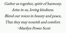 Gather us together, spirit of harmony. Arise in us, loving kindness. Blend our voices in beauty and peace, That they may nourish and comfort. -Marilyn Power Scott