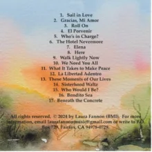 Watercolor with sunset colors. List of songs: 1. Sail in Love 2. Gracias, Mi Amor 3. Roll On 4. El Porvenir 5. Who's in Charge? 6. The Hotel Nevermore 7. Elena 8. Here 9. Walk Lightly Now 10. We Need You All 11. What It Takes to Make Peace 12. La Libertad Adentro 13. These Moments of Our Lives 14. Sisterhood Waltz 15. Who Would I Be? 16. Bendito Sea 17. Beneath the Concrete. All rights reserved, (c) 2024 by Laura Fannon (BMI). For more information, email laurafannonmusic@gmail.com or write to P.O. Box 729, Fairfax, CA 94978-0729.